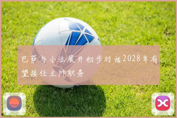 巴萨与小法展开初步对话2028年有望接任主帅职务