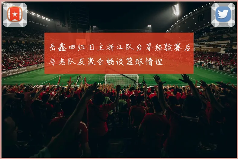 岳鑫回归旧主浙江队分享经验赛后与老队友聚会畅谈篮球情谊