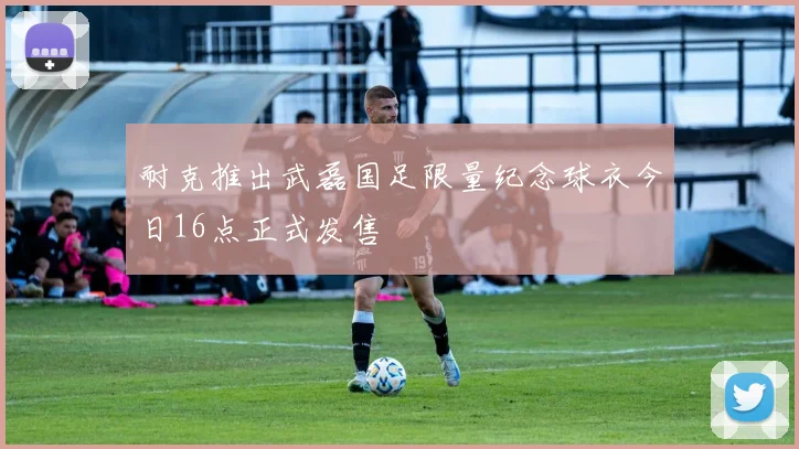 耐克推出武磊国足限量纪念球衣今日16点正式发售