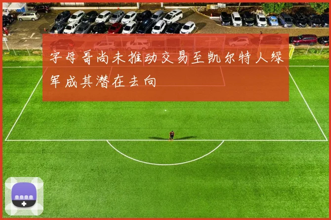 字母哥尚未推动交易至凯尔特人绿军成其潜在去向