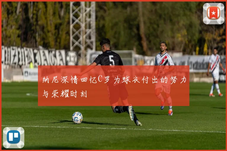 纳尼深情回忆C罗为球衣付出的努力与荣耀时刻