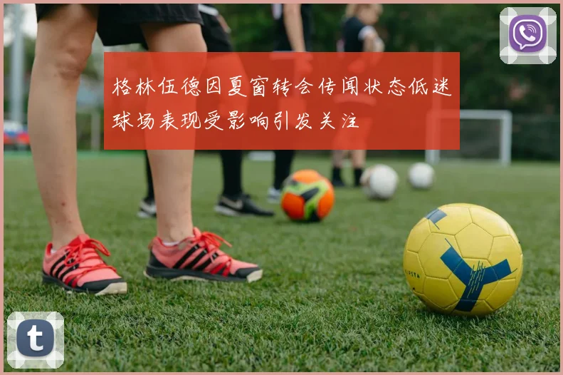 格林伍德因夏窗转会传闻状态低迷球场表现受影响引发关注