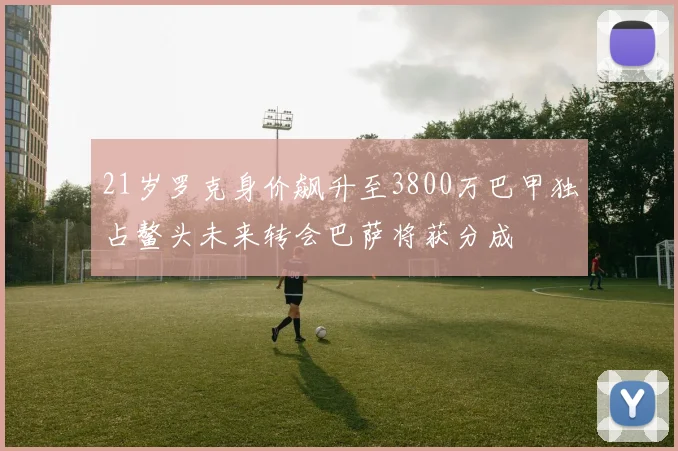 21岁罗克身价飙升至3800万巴甲独占鳌头未来转会巴萨将获分成