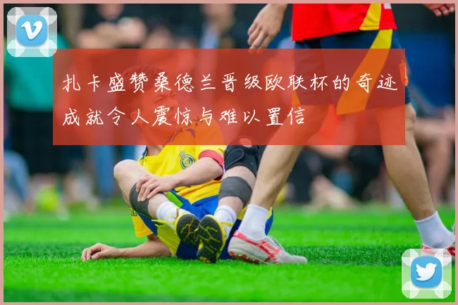 扎卡盛赞桑德兰晋级欧联杯的奇迹成就令人震惊与难以置信