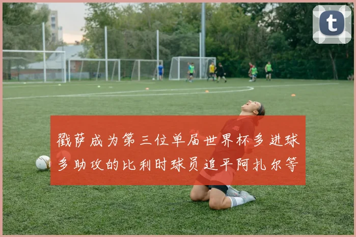 戳萨成为第三位单届世界杯多进球多助攻的比利时球员追平阿扎尔等传奇