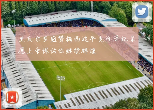 里瓦尔多盛赞梅西追平克洛泽纪录愿上帝保佑你继续辉煌