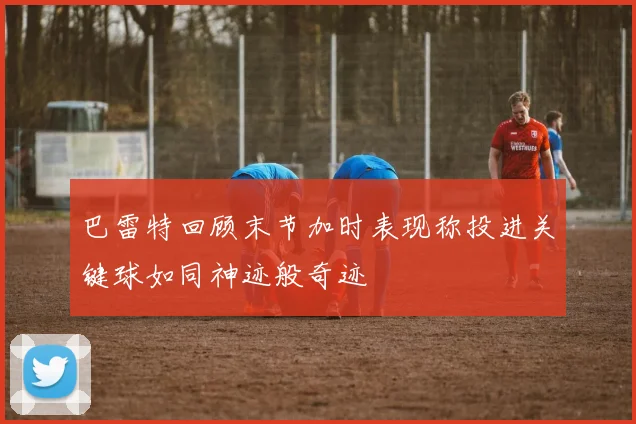 巴雷特回顾末节加时表现称投进关键球如同神迹般奇迹