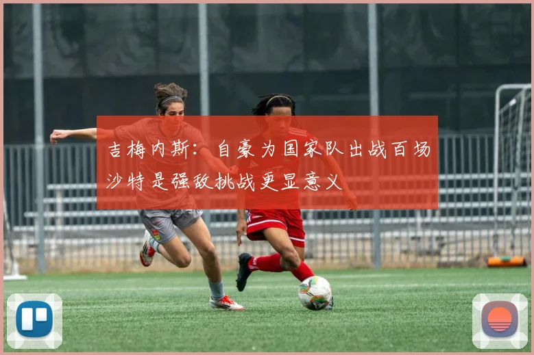 吉梅内斯：自豪为国家队出战百场沙特是强敌挑战更显意义