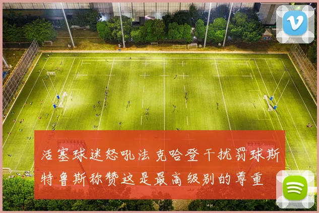 活塞球迷怒吼法克哈登干扰罚球斯特鲁斯称赞这是最高级别的尊重