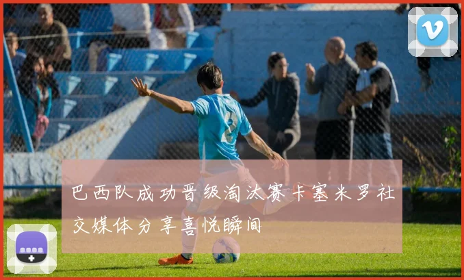 巴西队成功晋级淘汰赛卡塞米罗社交媒体分享喜悦瞬间