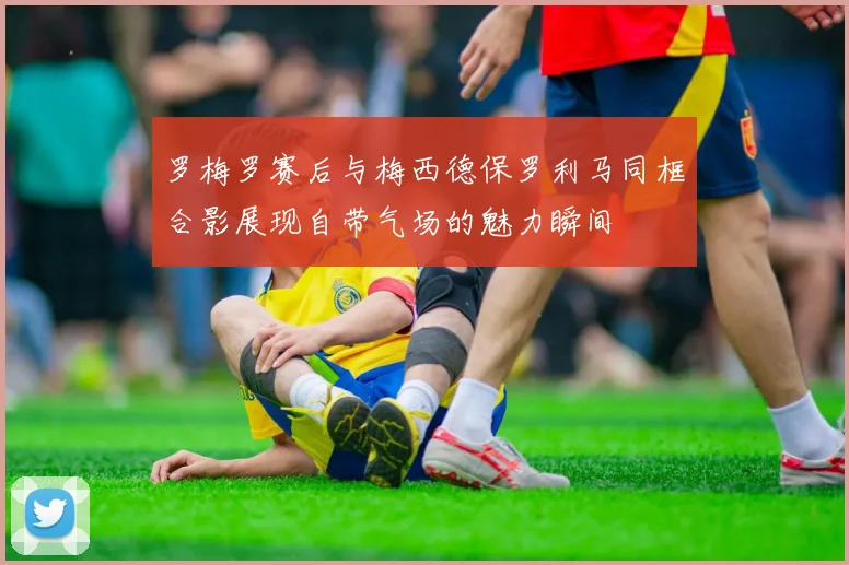 罗梅罗赛后与梅西德保罗利马同框合影展现自带气场的魅力瞬间