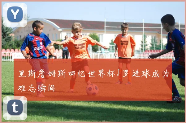 里斯詹姆斯回忆世界杯J罗进球成为难忘瞬间